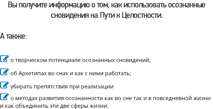 Вы получите информацию о том, как использовать осознанные сновидения на Пути к Целостности. А также:  о творческом потенциале осознанных сновидений;
 об Архетипах во снах и как с ними работать;
 убирать препятствия при реализации
 о методах развития осознанности как во сне так и в повседневной жизни и как объединить эти две сферы жизни.