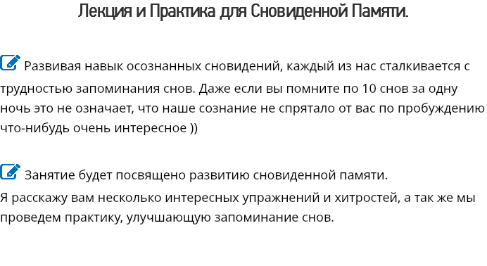 Лекция и Практика для Сновиденной Памяти.  Развивая навык осознанных сновидений, каждый из нас сталкивается с трудностью запоминания снов. Даже если вы помните по 10 снов за одну ночь это не означает, что наше сознание не спрятало от вас по пробуждению что-нибудь очень интересное ))  Занятие будет посвящено развитию сновиденной памяти. Я расскажу вам несколько интересных упражнений и хитростей, а так же мы проведем практику, улучшающую запоминание снов. 